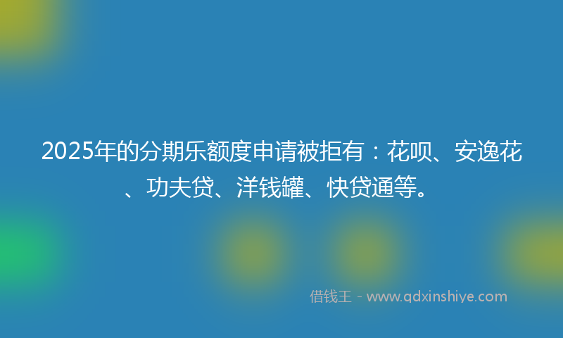 2025年的分期乐额度申请被拒有：花呗、安逸花、功夫贷、洋钱罐、快贷通等。