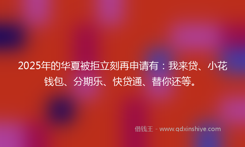 2025年的华夏被拒立刻再申请有：我来贷、小花钱包、分期乐、快贷通、替你还等。