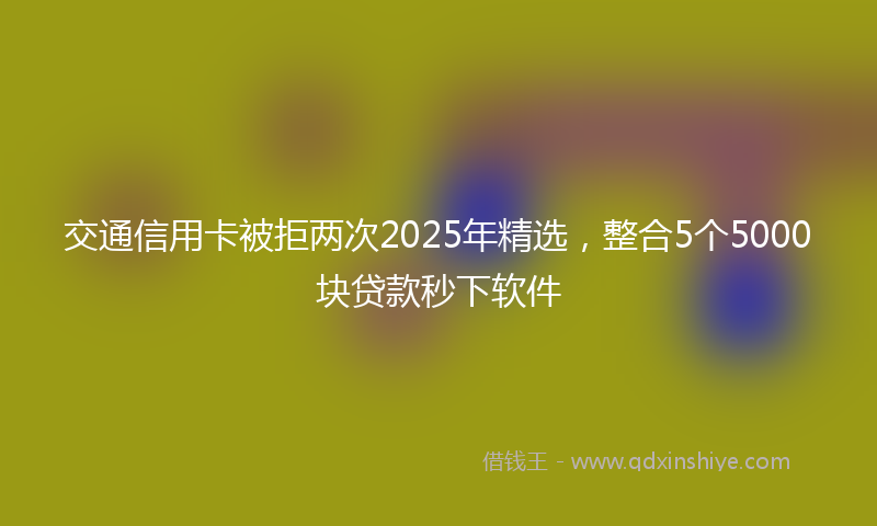 交通信用卡被拒两次2025年精选，整合5个5000块贷款秒下软件