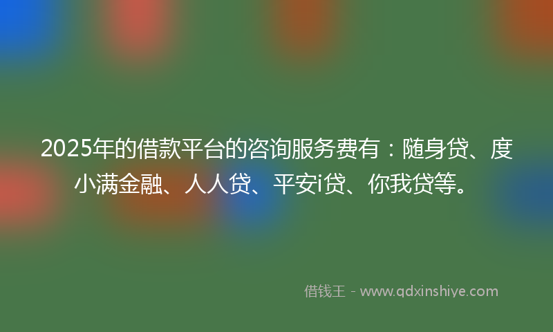 2025年的借款平台的咨询服务费有：随身贷、度小满金融、人人贷、平安i贷、你我贷等。