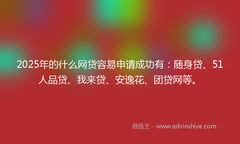 2025年的什么网贷容易申请成功有：随身贷、51人品贷、我来贷、安逸花、团贷网等。