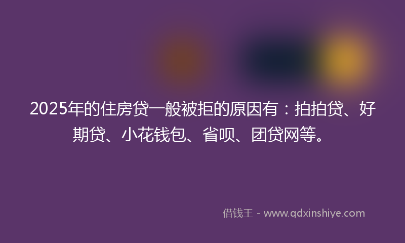 2025年的住房贷一般被拒的原因有：拍拍贷、好期贷、小花钱包、省呗、团贷网等。