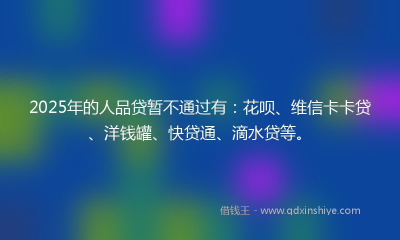 2025年的人品贷暂不通过有：花呗、维信卡卡贷、洋钱罐、快贷通、滴水贷等。