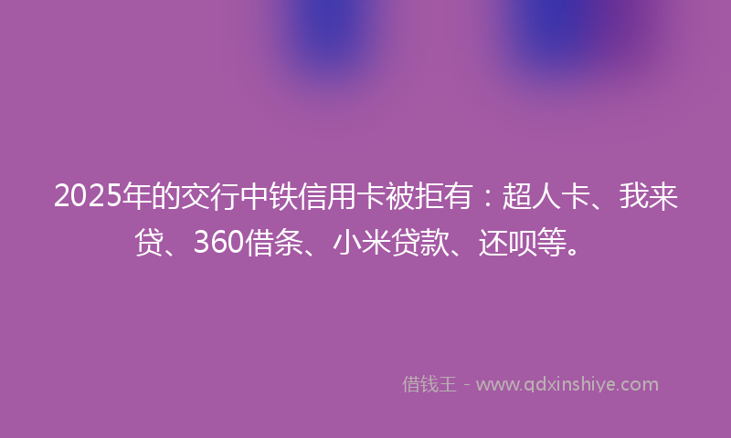 2025年的交行中铁信用卡被拒有：超人卡、我来贷、360借条、小米贷款、还呗等。