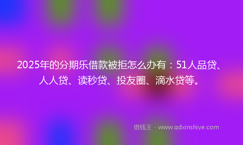 2025年的分期乐借款被拒怎么办有：51人品贷、人人贷、读秒贷、投友圈、滴水贷等。