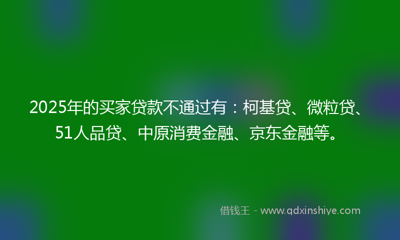 2025年的买家贷款不通过有：柯基贷、微粒贷、51人品贷、中原消费金融、京东金融等。