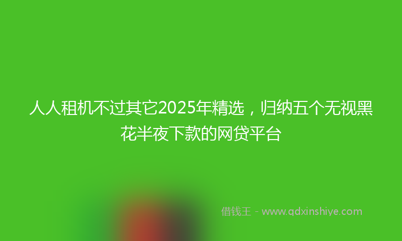 人人租机不过其它2025年精选，归纳五个无视黑花半夜下款的网贷平台