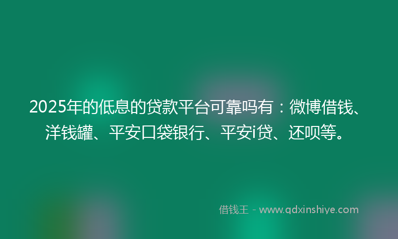 2025年的低息的贷款平台可靠吗有：微博借钱、洋钱罐、平安口袋银行、平安i贷、还呗等。