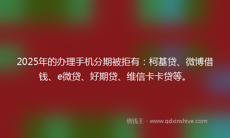 2025年的办理手机分期被拒有：柯基贷、微博借钱、e微贷、好期贷、维信卡卡贷等。