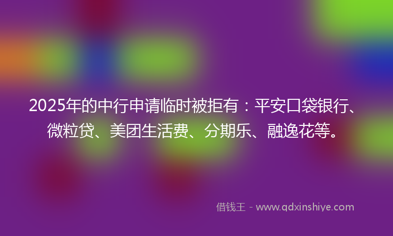 2025年的中行申请临时被拒有：平安口袋银行、微粒贷、美团生活费、分期乐、融逸花等。