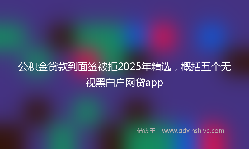 公积金贷款到面签被拒2025年精选，概括五个无视黑白户网贷app