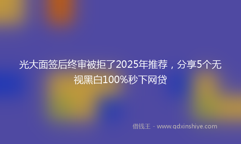 光大面签后终审被拒了2025年推荐，分享5个无视黑白100%秒下网贷