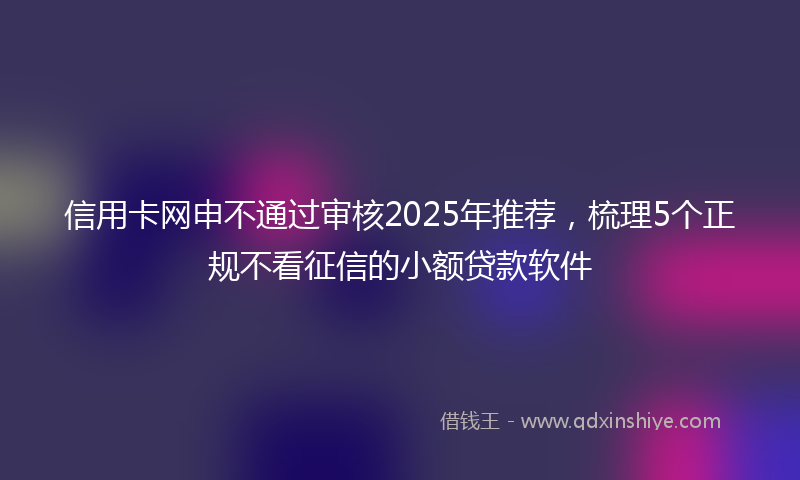 信用卡网申不通过审核2025年推荐，梳理5个正规不看征信的小额贷款软件
