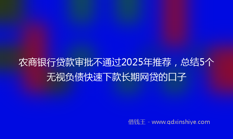 农商银行贷款审批不通过2025年推荐，总结5个无视负债快速下款长期网贷的口子