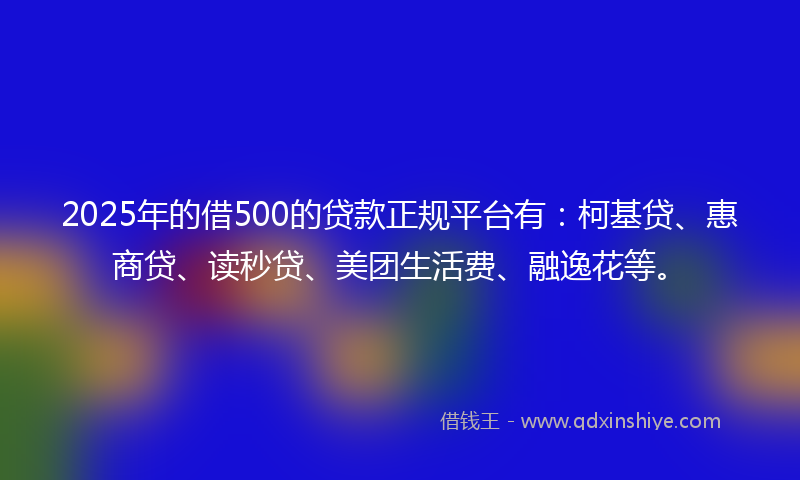 2025年的借500的贷款正规平台有：柯基贷、惠商贷、读秒贷、美团生活费、融逸花等。