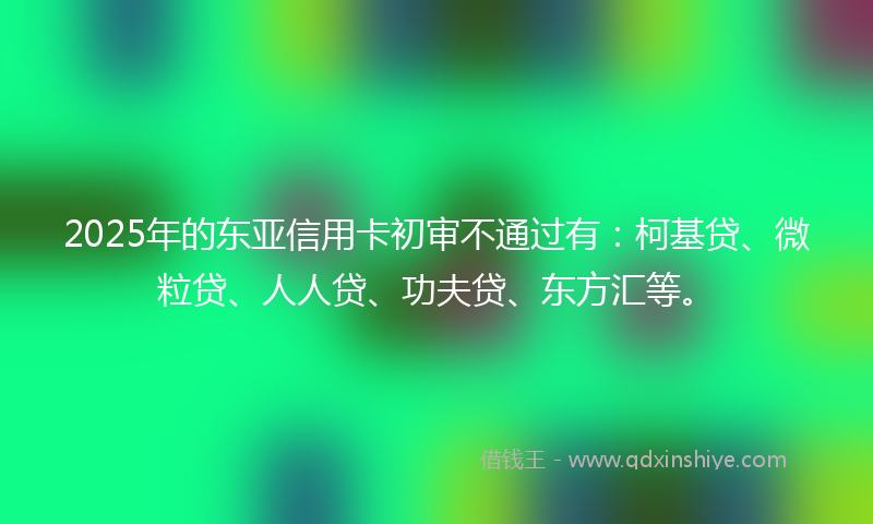 2025年的东亚信用卡初审不通过有：柯基贷、微粒贷、人人贷、功夫贷、东方汇等。