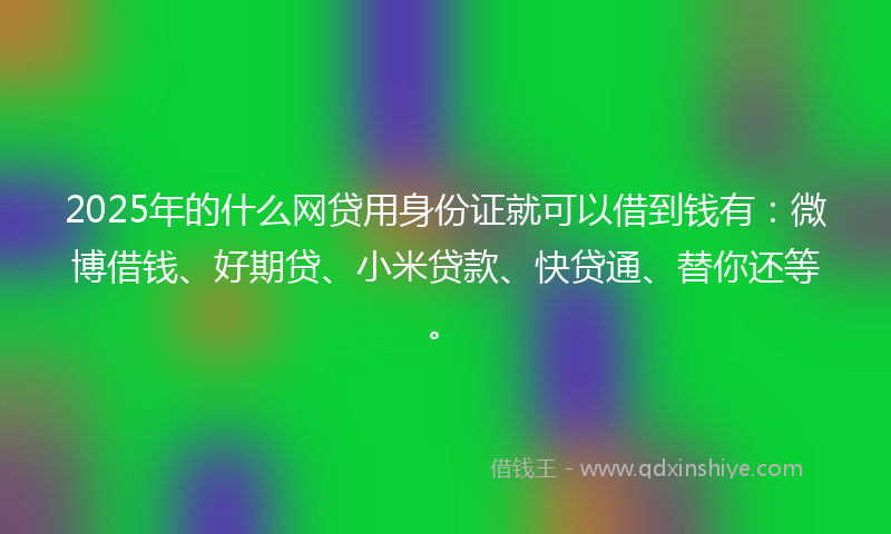 2025年的什么网贷用身份证就可以借到钱有：微博借钱、好期贷、小米贷款、快贷通、替你还等。