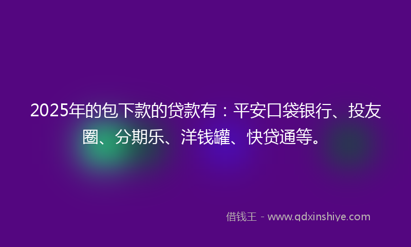 2025年的包下款的贷款有：平安口袋银行、投友圈、分期乐、洋钱罐、快贷通等。