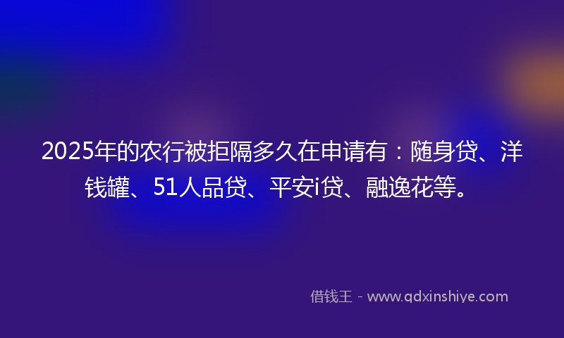 2025年的农行被拒隔多久在申请有：随身贷、洋钱罐、51人品贷、平安i贷、融逸花等。