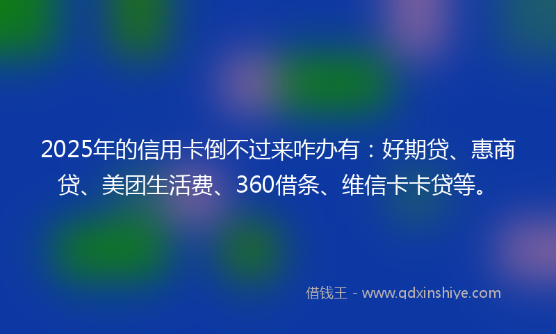 2025年的信用卡倒不过来咋办有：好期贷、惠商贷、美团生活费、360借条、维信卡卡贷等。