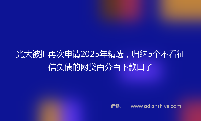 光大被拒再次申请2025年精选，归纳5个不看征信负债的网贷百分百下款口子