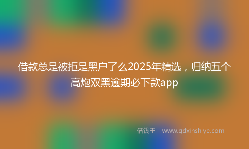 借款总是被拒是黑户了么2025年精选，归纳五个高炮双黑逾期必下款app
