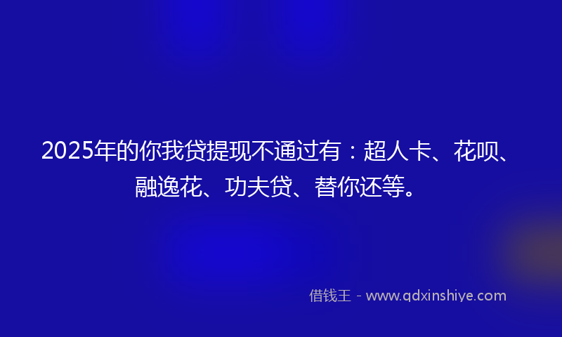 2025年的你我贷提现不通过有：超人卡、花呗、融逸花、功夫贷、替你还等。