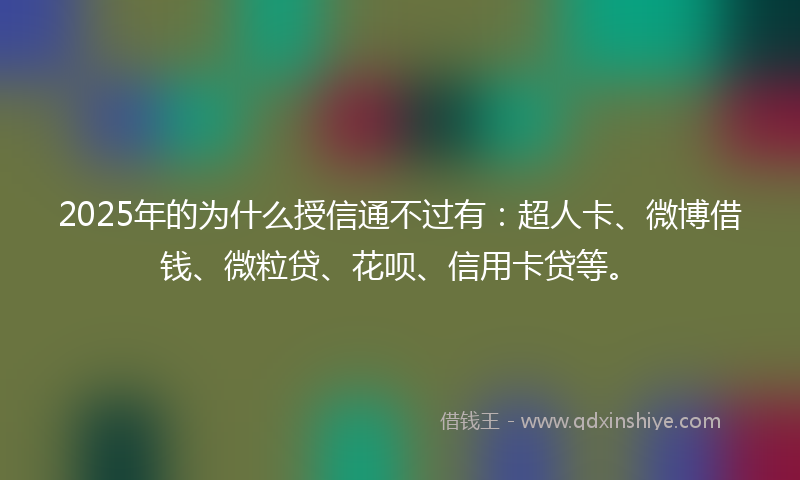 2025年的为什么授信通不过有：超人卡、微博借钱、微粒贷、花呗、信用卡贷等。