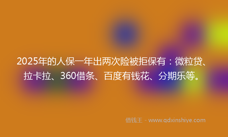 2025年的人保一年出两次险被拒保有：微粒贷、拉卡拉、360借条、百度有钱花、分期乐等。