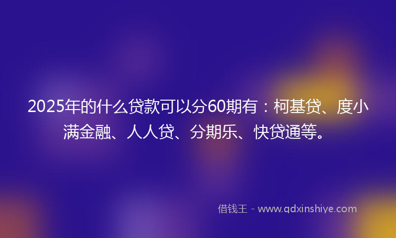 2025年的什么贷款可以分60期有：柯基贷、度小满金融、人人贷、分期乐、快贷通等。