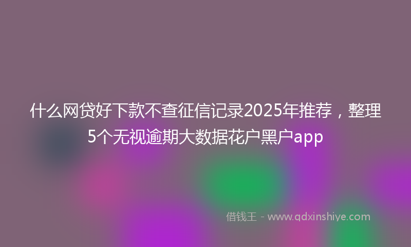 什么网贷好下款不查征信记录2025年推荐，整理5个无视逾期大数据花户黑户app