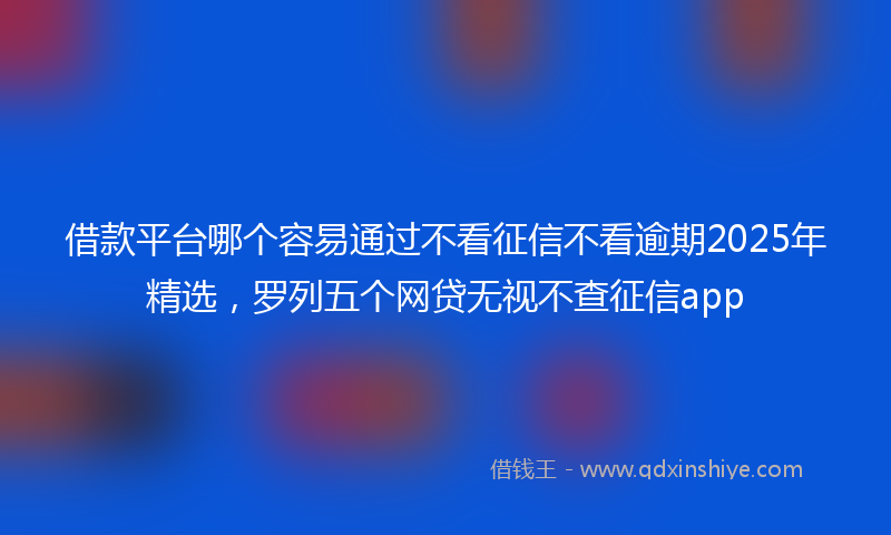 借款平台哪个容易通过不看征信不看逾期2025年精选，罗列五个网贷无视不查征信app