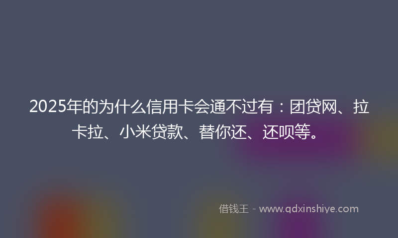 2025年的为什么信用卡会通不过有：团贷网、拉卡拉、小米贷款、替你还、还呗等。
