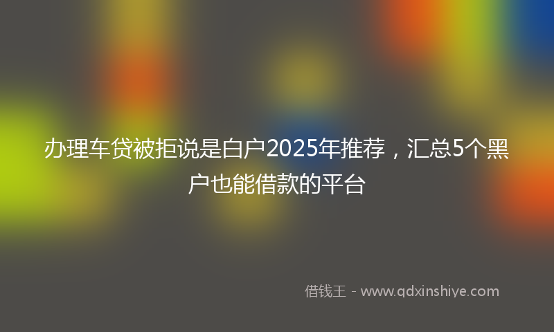 办理车贷被拒说是白户2025年推荐，汇总5个黑户也能借款的平台