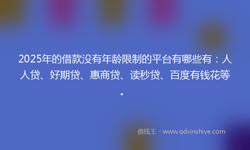 2025年的借款没有年龄限制的平台有哪些有：人人贷、好期贷、惠商贷、读秒贷、百度有钱花等。