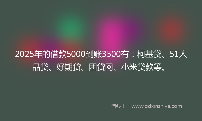 2025年的借款5000到账3500有：柯基贷、51人品贷、好期贷、团贷网、小米贷款等。