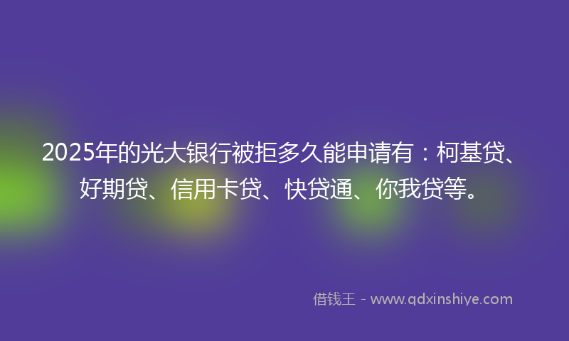 2025年的光大银行被拒多久能申请有：柯基贷、好期贷、信用卡贷、快贷通、你我贷等。