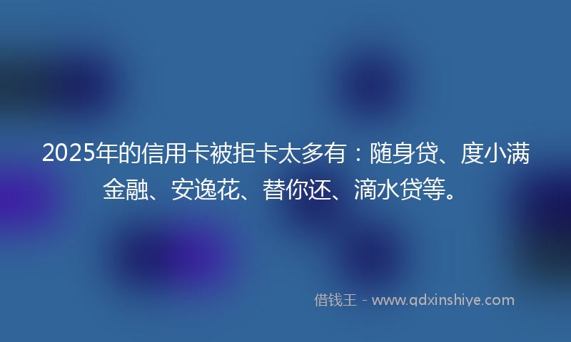 2025年的信用卡被拒卡太多有：随身贷、度小满金融、安逸花、替你还、滴水贷等。