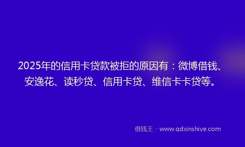 2025年的信用卡贷款被拒的原因有：微博借钱、安逸花、读秒贷、信用卡贷、维信卡卡贷等。