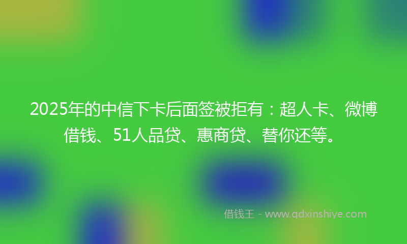 2025年的中信下卡后面签被拒有：超人卡、微博借钱、51人品贷、惠商贷、替你还等。