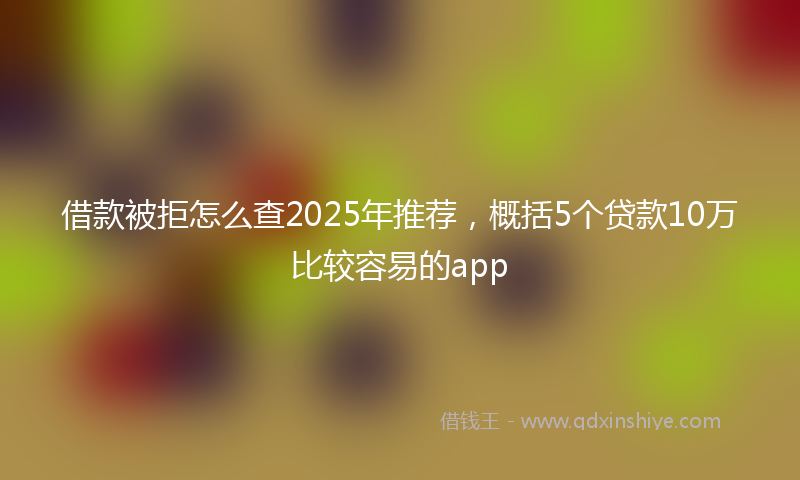 借款被拒怎么查2025年推荐，概括5个贷款10万比较容易的app