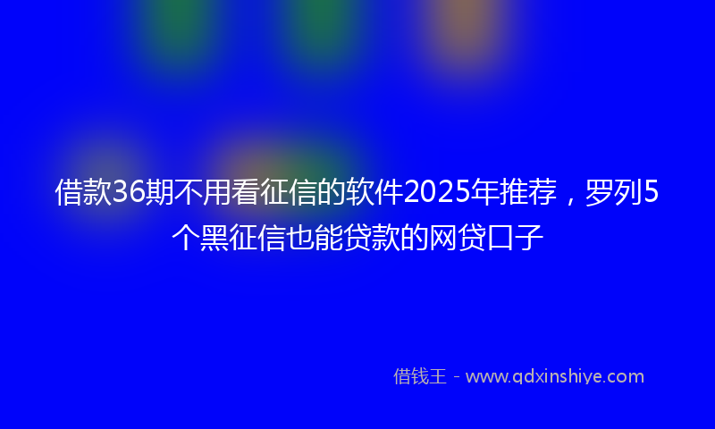 借款36期不用看征信的软件2025年推荐，罗列5个黑征信也能贷款的网贷口子
