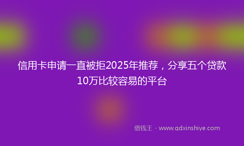信用卡申请一直被拒2025年推荐，分享五个贷款10万比较容易的平台