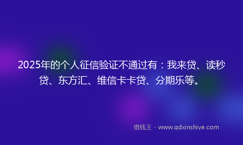 2025年的个人征信验证不通过有：我来贷、读秒贷、东方汇、维信卡卡贷、分期乐等。