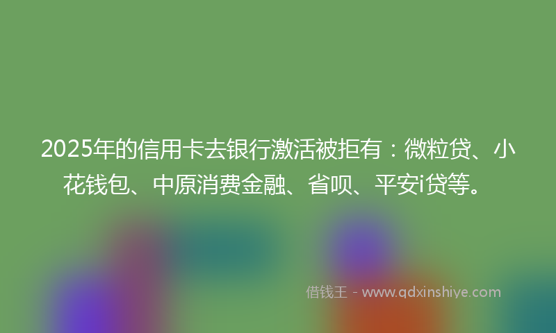 2025年的信用卡去银行激活被拒有：微粒贷、小花钱包、中原消费金融、省呗、平安i贷等。
