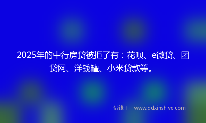2025年的中行房贷被拒了有：花呗、e微贷、团贷网、洋钱罐、小米贷款等。