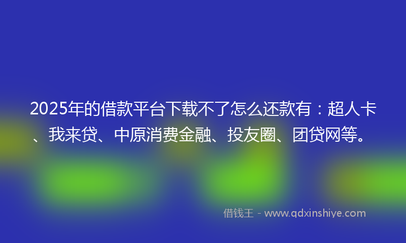 2025年的借款平台下载不了怎么还款有：超人卡、我来贷、中原消费金融、投友圈、团贷网等。