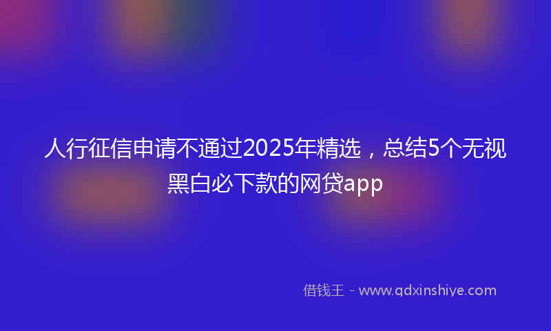 人行征信申请不通过2025年精选，总结5个无视黑白必下款的网贷app