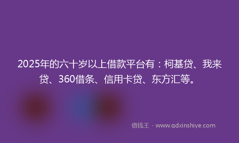 2025年的六十岁以上借款平台有：柯基贷、我来贷、360借条、信用卡贷、东方汇等。