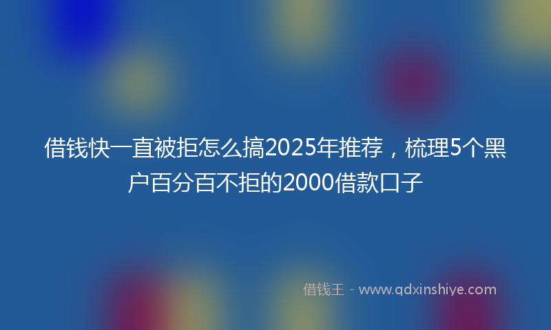 借钱快一直被拒怎么搞2025年推荐，梳理5个黑户百分百不拒的2000借款口子